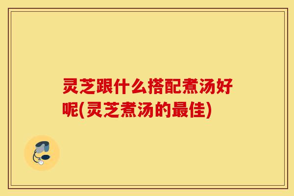 灵芝跟什么搭配煮汤好呢(灵芝煮汤的最佳)-第1张图片-灵芝之家 灵芝跟什么搭配煮汤好呢(灵芝煮汤的最佳)-第1张图片-灵芝之家