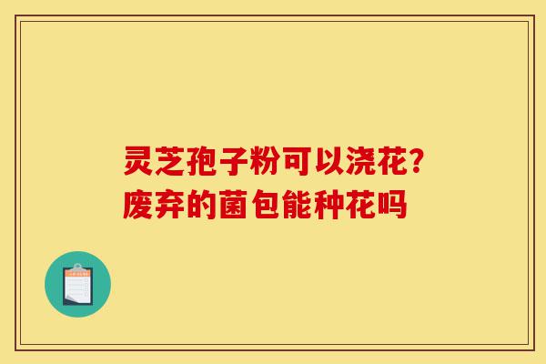 灵芝孢子粉可以浇花?废弃的菌包能种花吗-第1张图片-灵芝之家 灵芝孢子粉可以浇花?废弃的菌包能种花吗-第1张图片-灵芝之家