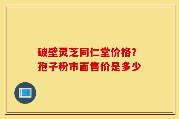 破壁灵芝同仁堂价格？孢子粉市面售价是多少-第1张图片-灵芝之家
