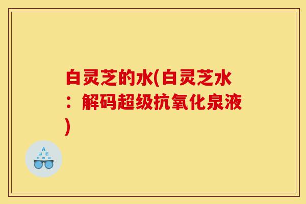 白灵芝的水(白灵芝水:解码超级抗氧化泉液)-第1张图片-灵芝之家 白灵芝的水(白灵芝水:解码超级抗氧化泉液)-第1张图片-灵芝之家