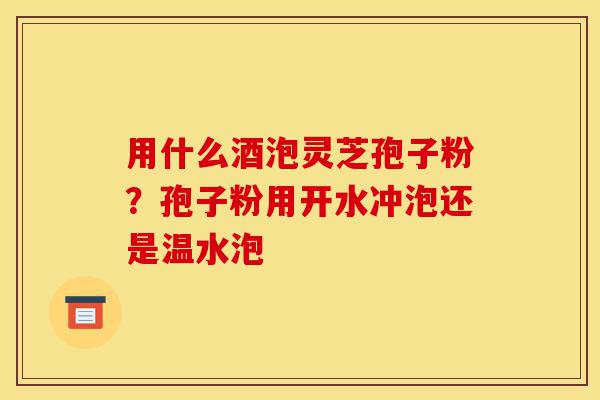 用什么酒泡灵芝孢子粉？孢子粉用开水冲泡还是温水泡-第1张图片-灵芝之家