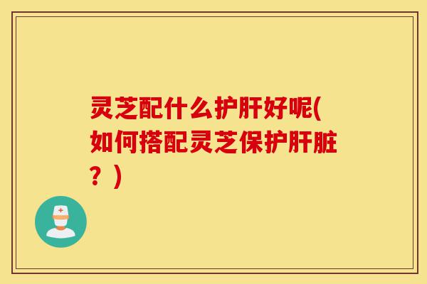 灵芝配什么护肝好呢(如何搭配灵芝保护肝脏?)-第1张图片-灵芝之家 灵芝配什么护肝好呢(如何搭配灵芝保护肝脏?)-第1张图片-灵芝之家
