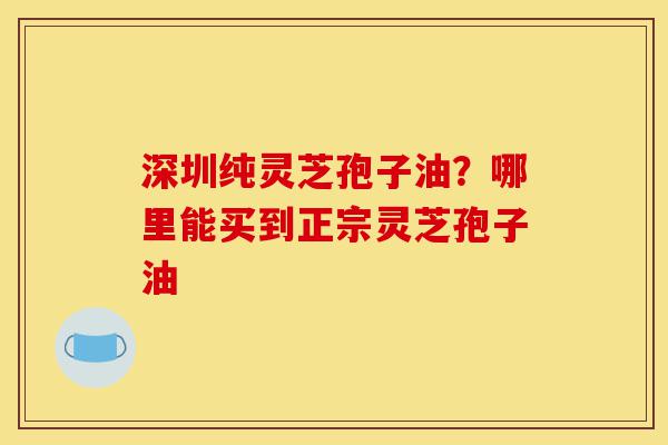 深圳纯灵芝孢子油?哪里能买到正宗灵芝孢子油-第1张图片-灵芝之家 深圳纯灵芝孢子油?哪里能买到正宗灵芝孢子油-第1张图片-灵芝之家