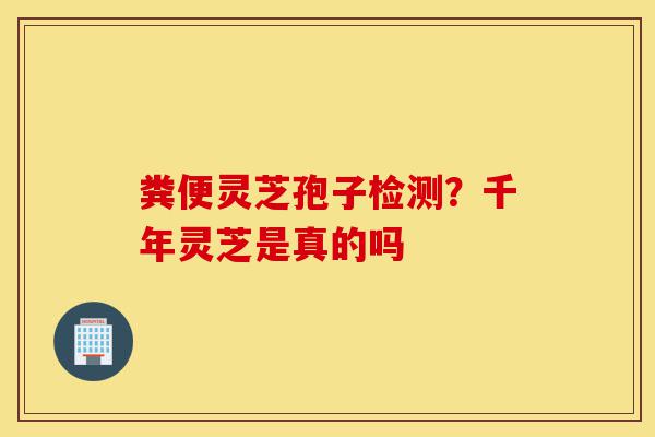 粪便灵芝孢子检测?千年灵芝是真的吗-第1张图片-灵芝之家 粪便灵芝孢子检测?千年灵芝是真的吗-第1张图片-灵芝之家