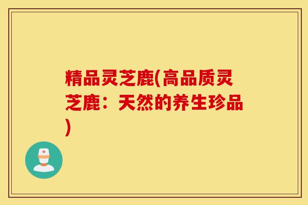 精品灵芝鹿(高品质灵芝鹿:天然的养生珍品)-第1张图片-灵芝之家 精品灵芝鹿(高品质灵芝鹿:天然的养生珍品)-第1张图片-灵芝之家