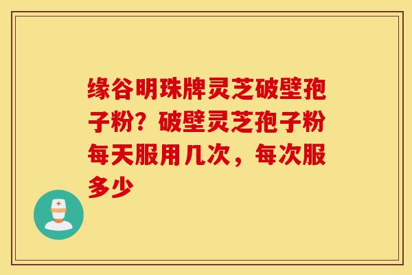 缘谷明珠牌灵芝破壁孢子粉?破壁灵芝孢子粉每天服用几次,每次服多少-第1张图片-灵芝之家 缘谷明珠牌灵芝破壁孢子粉?破壁灵芝孢子粉每天服用几次,每次服多少-第1张图片-灵芝之家