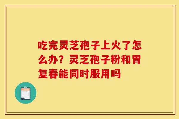 吃完灵芝孢子上火了怎么办?灵芝孢子粉和胃复春能同时服用吗-第1张图片-灵芝之家 吃完灵芝孢子上火了怎么办?灵芝孢子粉和胃复春能同时服用吗-第1张图片-灵芝之家