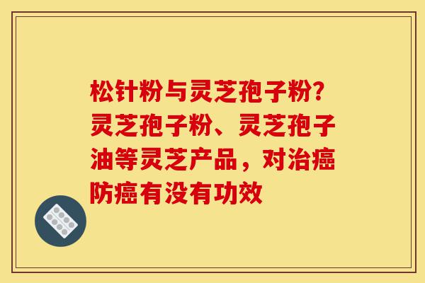 松针粉与灵芝孢子粉？灵芝孢子粉、灵芝孢子油等灵芝产品，对治癌防癌有没有功效-第1张图片-灵芝之家