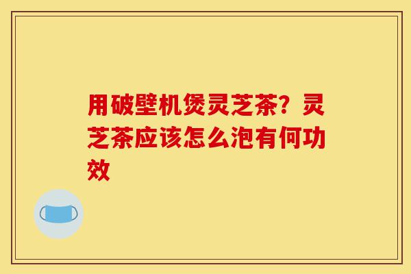 用破壁机煲灵芝茶?灵芝茶应该怎么泡有何功效-第1张图片-灵芝之家 用破壁机煲灵芝茶?灵芝茶应该怎么泡有何功效-第1张图片-灵芝之家
