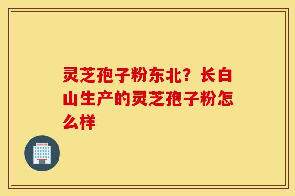 灵芝孢子粉东北?长白山生产的灵芝孢子粉怎么样-第1张图片-灵芝之家 灵芝孢子粉东北?长白山生产的灵芝孢子粉怎么样-第1张图片-灵芝之家