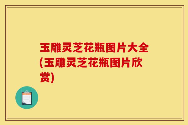 玉雕灵芝花瓶图片大全(玉雕灵芝花瓶图片欣赏)-第1张图片-灵芝之家 玉雕灵芝花瓶图片大全(玉雕灵芝花瓶图片欣赏)-第1张图片-灵芝之家
