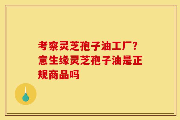 考察灵芝孢子油工厂?意生缘灵芝孢子油是正规商品吗-第1张图片-灵芝之家 考察灵芝孢子油工厂?意生缘灵芝孢子油是正规商品吗-第1张图片-灵芝之家