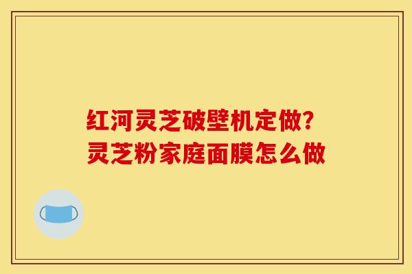 红河灵芝破壁机定做?灵芝粉家庭面膜怎么做-第1张图片-灵芝之家 红河灵芝破壁机定做?灵芝粉家庭面膜怎么做-第1张图片-灵芝之家