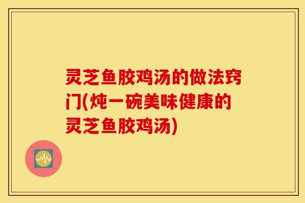 灵芝鱼胶鸡汤的做法窍门(炖一碗美味健康的灵芝鱼胶鸡汤)-第1张图片-灵芝之家
