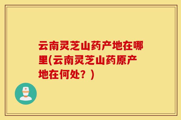云南灵芝山药产地在哪里(云南灵芝山药原产地在何处？)-第1张图片-灵芝之家