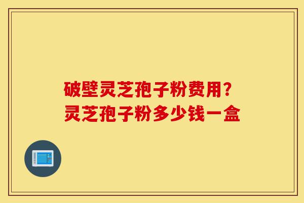 破壁灵芝孢子粉费用？灵芝孢子粉多少钱一盒-第1张图片-灵芝之家