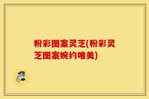 粉彩图案灵芝(粉彩灵芝图案婉约唯美)-第1张图片-灵芝之家