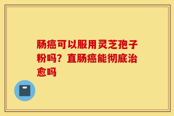 肠癌可以服用灵芝孢子粉吗?直肠癌能彻底治愈吗-第1张图片-灵芝之家 肠癌可以服用灵芝孢子粉吗?直肠癌能彻底治愈吗-第1张图片-灵芝之家