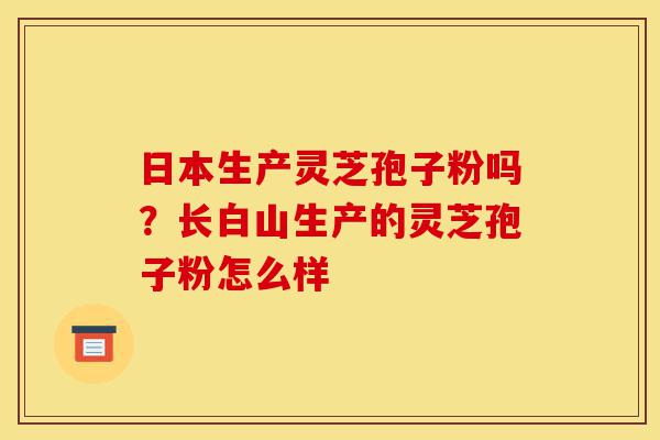 日本生产灵芝孢子粉吗？长白山生产的灵芝孢子粉怎么样-第1张图片-灵芝之家