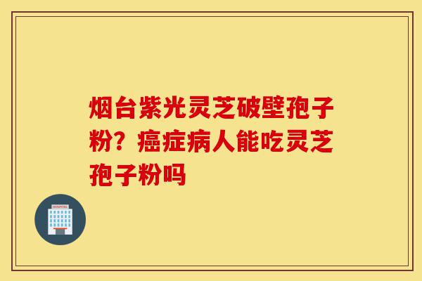 烟台紫光灵芝破壁孢子粉？癌症病人能吃灵芝孢子粉吗-第1张图片-灵芝之家