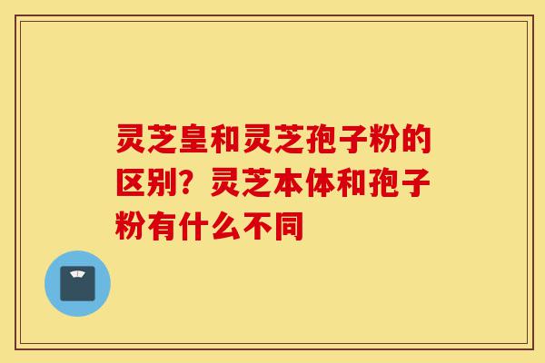 灵芝皇和灵芝孢子粉的区别?灵芝本体和孢子粉有什么不同-第1张图片-灵芝之家 灵芝皇和灵芝孢子粉的区别?灵芝本体和孢子粉有什么不同-第1张图片-灵芝之家