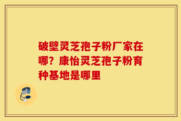 破壁灵芝孢子粉厂家在哪?康怡灵芝孢子粉育种基地是哪里-第1张图片-灵芝之家 破壁灵芝孢子粉厂家在哪?康怡灵芝孢子粉育种基地是哪里-第1张图片-灵芝之家