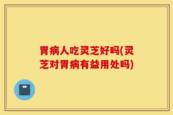 胃病人吃灵芝好吗(灵芝对胃病有益用处吗)-第1张图片-灵芝之家