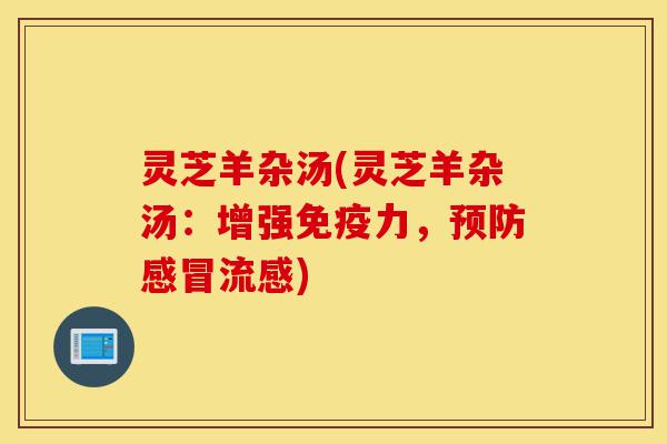 灵芝羊杂汤(灵芝羊杂汤:增强免疫力,预防感冒流感)-第1张图片-灵芝之家 灵芝羊杂汤(灵芝羊杂汤:增强免疫力,预防感冒流感)-第1张图片-灵芝之家