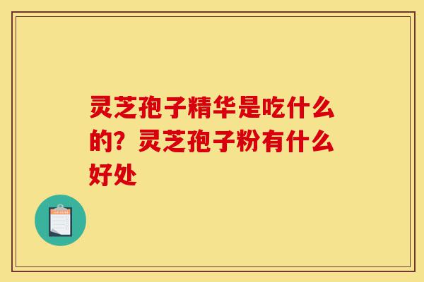 灵芝孢子精华是吃什么的？灵芝孢子粉有什么好处-第1张图片-灵芝之家