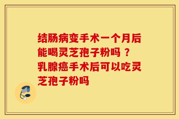 结肠病变手术一个月后能喝灵芝孢子粉吗 ？乳腺癌手术后可以吃灵芝孢子粉吗-第1张图片-灵芝之家