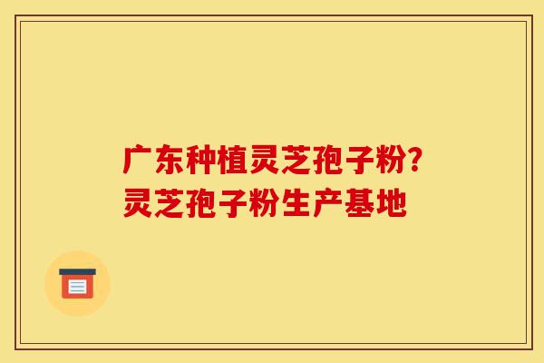 广东种植灵芝孢子粉?灵芝孢子粉生产基地-第1张图片-灵芝之家 广东种植灵芝孢子粉?灵芝孢子粉生产基地-第1张图片-灵芝之家