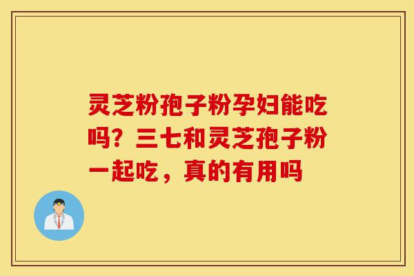 灵芝粉孢子粉孕妇能吃吗？三七和灵芝孢子粉一起吃，真的有用吗-第1张图片-灵芝之家