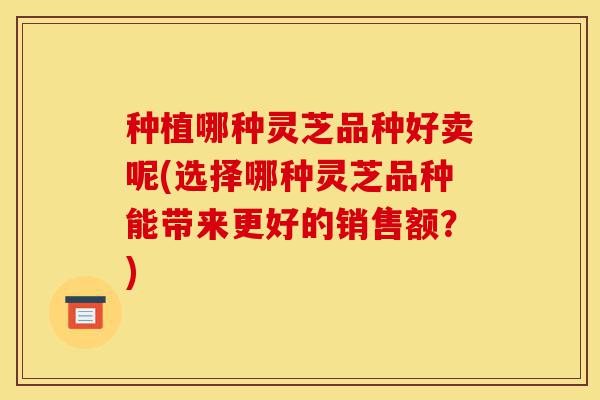 种植哪种灵芝品种好卖呢(选择哪种灵芝品种能带来更好的销售额？)-第1张图片-灵芝之家