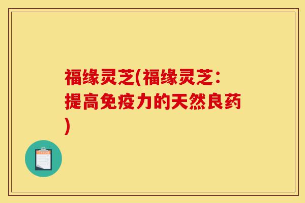 福缘灵芝(福缘灵芝:提高免疫力的天然良药)-第1张图片-灵芝之家 福缘灵芝(福缘灵芝:提高免疫力的天然良药)-第1张图片-灵芝之家