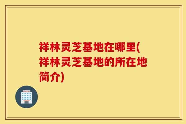 祥林灵芝基地在哪里(祥林灵芝基地的所在地简介)-第1张图片-灵芝之家 祥林灵芝基地在哪里(祥林灵芝基地的所在地简介)-第1张图片-灵芝之家