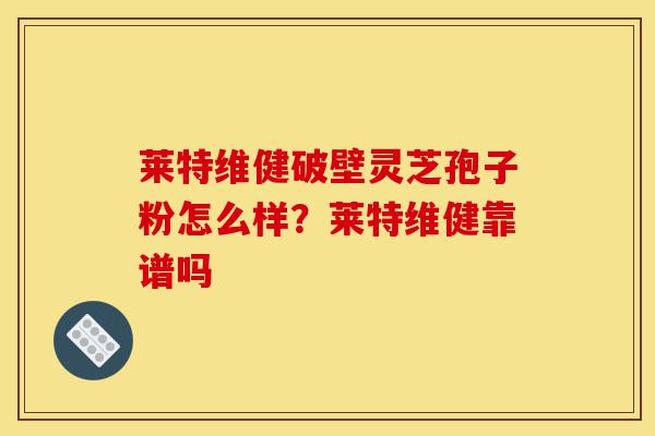 莱特维健破壁灵芝孢子粉怎么样?莱特维健靠谱吗-第1张图片-灵芝之家 莱特维健破壁灵芝孢子粉怎么样?莱特维健靠谱吗-第1张图片-灵芝之家