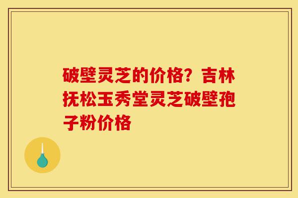 破壁灵芝的价格?吉林抚松玉秀堂灵芝破壁孢子粉价格-第1张图片-灵芝之家 破壁灵芝的价格?吉林抚松玉秀堂灵芝破壁孢子粉价格-第1张图片-灵芝之家