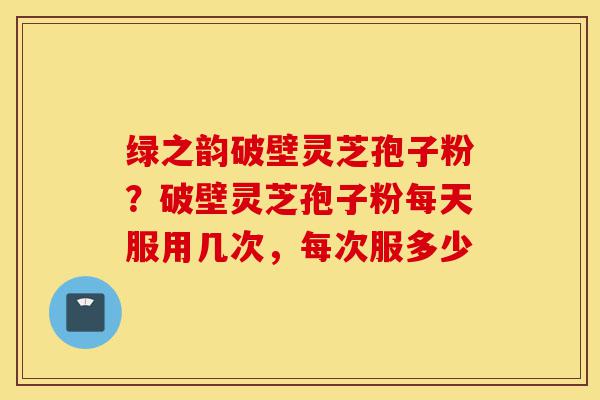 绿之韵破壁灵芝孢子粉?破壁灵芝孢子粉每天服用几次,每次服多少-第1张图片-灵芝之家 绿之韵破壁灵芝孢子粉?破壁灵芝孢子粉每天服用几次,每次服多少-第1张图片-灵芝之家