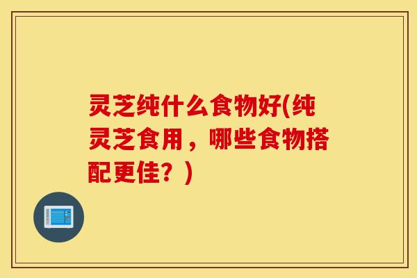 灵芝纯什么食物好(纯灵芝食用,哪些食物搭配更佳?)-第1张图片-灵芝之家 灵芝纯什么食物好(纯灵芝食用,哪些食物搭配更佳?)-第1张图片-灵芝之家
