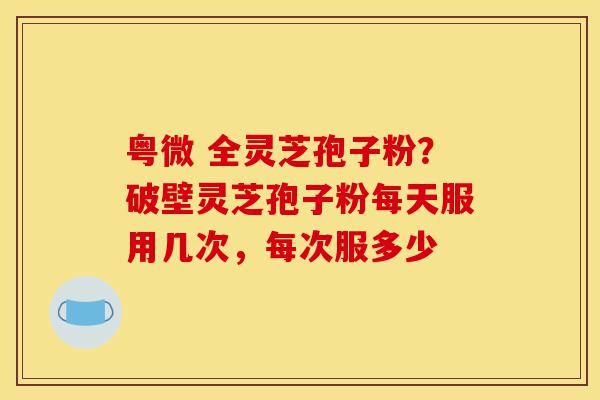 粤微 全灵芝孢子粉？破壁灵芝孢子粉每天服用几次，每次服多少-第1张图片-灵芝之家