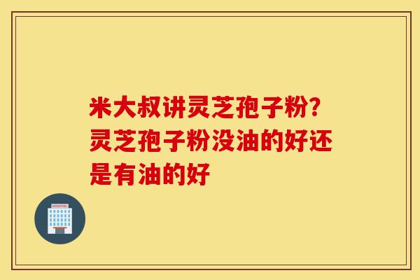 米大叔讲灵芝孢子粉?灵芝孢子粉没油的好还是有油的好-第1张图片-灵芝之家 米大叔讲灵芝孢子粉?灵芝孢子粉没油的好还是有油的好-第1张图片-灵芝之家