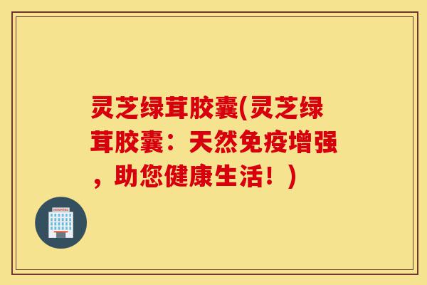 灵芝绿茸胶囊(灵芝绿茸胶囊:天然免疫增强,助您健康生活!)-第1张图片-灵芝之家 灵芝绿茸胶囊(灵芝绿茸胶囊:天然免疫增强,助您健康生活!)-第1张图片-灵芝之家