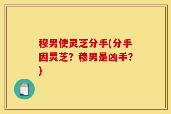 穆男使灵芝分手(分手因灵芝?穆男是凶手?)-第1张图片-灵芝之家 穆男使灵芝分手(分手因灵芝?穆男是凶手?)-第1张图片-灵芝之家