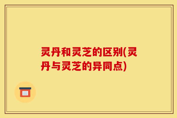 灵丹和灵芝的区别(灵丹与灵芝的异同点)-第1张图片-灵芝之家 灵丹和灵芝的区别(灵丹与灵芝的异同点)-第1张图片-灵芝之家