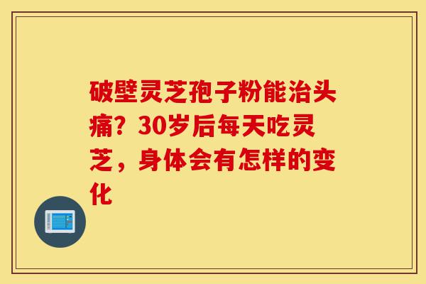 破壁灵芝孢子粉能治头痛？30岁后每天吃灵芝，身体会有怎样的变化-第1张图片-灵芝之家