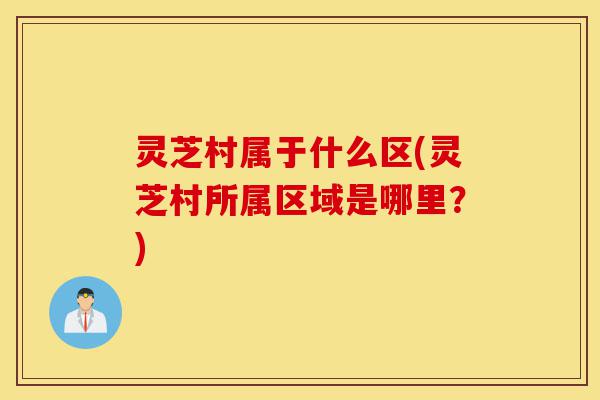 灵芝村属于什么区(灵芝村所属区域是哪里?)-第1张图片-灵芝之家 灵芝村属于什么区(灵芝村所属区域是哪里?)-第1张图片-灵芝之家