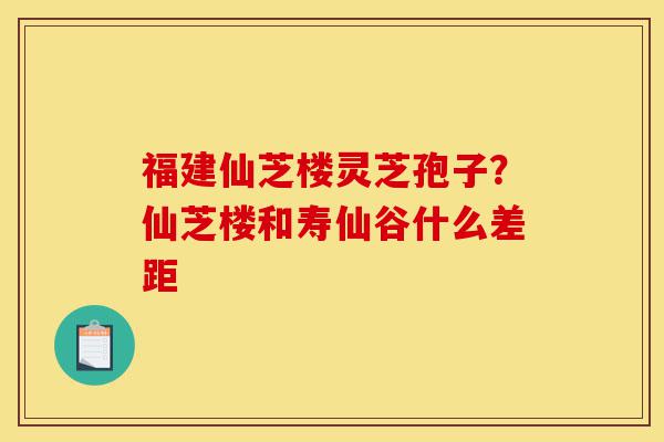 福建仙芝楼灵芝孢子？仙芝楼和寿仙谷什么差距-第1张图片-灵芝之家
