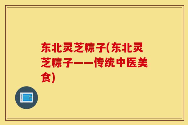 东北灵芝粽子(东北灵芝粽子——传统中医美食)-第1张图片-灵芝之家