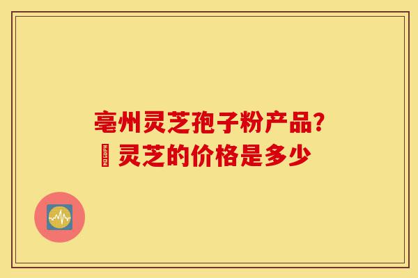 亳州灵芝孢子粉产品？焄灵芝的价格是多少-第1张图片-灵芝之家