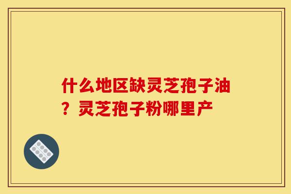 什么地区缺灵芝孢子油？灵芝孢子粉哪里产-第1张图片-灵芝之家